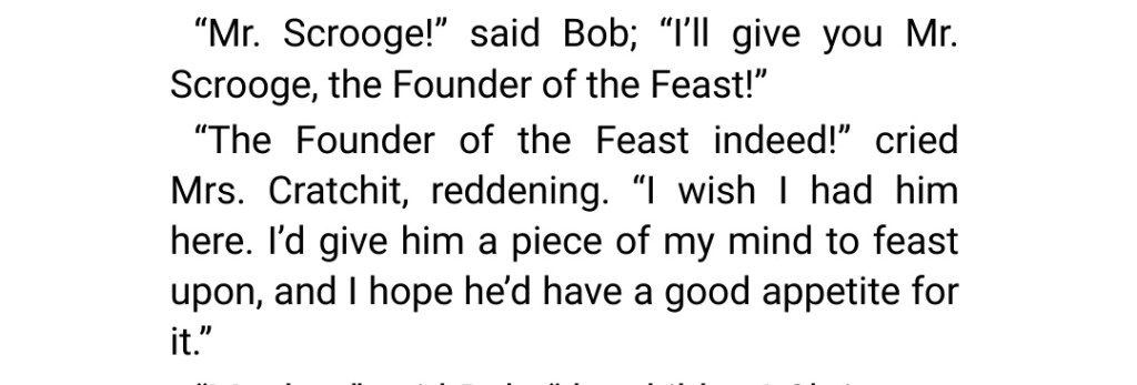"Scrooge, the Founder of the Feast!" "The Founder of the Feast indeed!" cried Mrs Cratchit, reddening. "I wish I had him here. I'd give him a piece of my mind to feast upon, and I hope he'd have a good appetite for it."