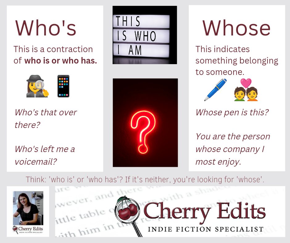 Who's. This is a contraction of who is or who has. Who's that over there? Who's left me a voicemail? Whose. This indicates something belonging to someone. Whose pen is this? You are the person whose company I most enjoy. Think: who is or who has? If it's neither, it's whose. Cherry Edits (Indies) 