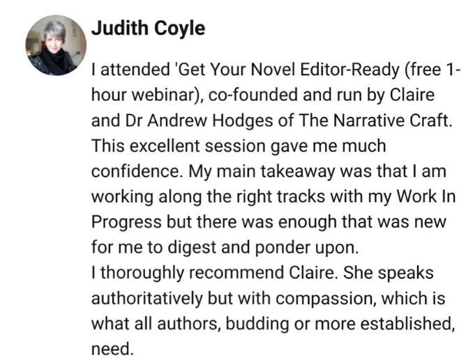 I attended 'Get Your Novel Editor-Ready (free 1-hour webinar), co-founded and run by Claire and Dr Andrew Hodges of The Narrative Craft. 
This excellent session gave me much confidence. My main takeaway was that I am working along the right tracks with my Work In Progress but there was enough that was new for me to digest and ponder upon. 
I thoroughly recommend Claire. She speaks authoritatively but with compassion, which is what all authors, budding or more established, need.