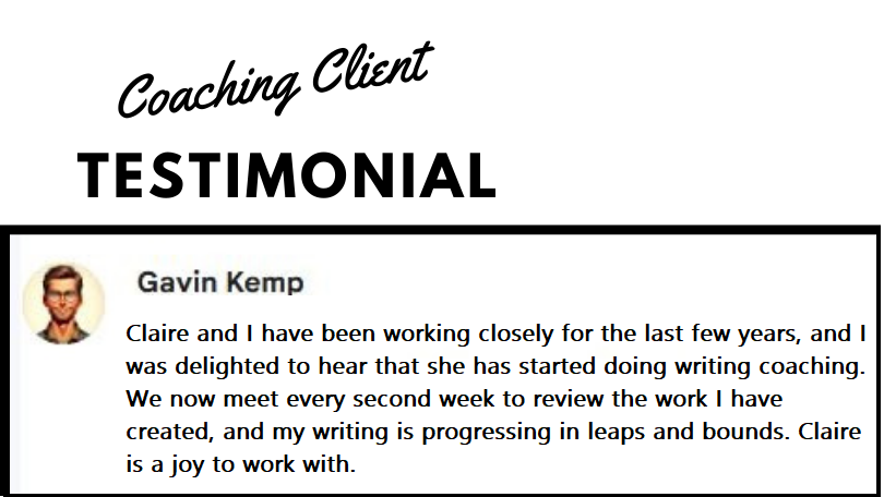 Gavin Kemp testimonial for coaching service. He says: Claire and I have been working closely for the last few years and I was delighted to hear that she has started doing writing coaching. We now meet every second week to review the work I have created, and my writing is progressing in leaps and bounds. Claire is a joy to work with.