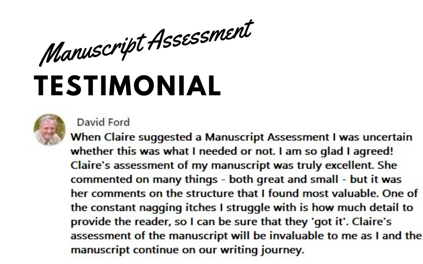 When Claire suggested a Manuscript Assessment I was uncertain whether this was what I needed or not. I am so glad I agreed! Claire's assessment of my manuscript was truly excellent. She commented on many things - both great and small - but it was her comments on the structure that I found most valuable. One of the constant nagging itches I struggle with is how much detail to provide the reader, so I can be sure that they 'got it'. Claire's assessment of the manuscript will be invaluable to me as I and the manuscript continue on our writing journey.