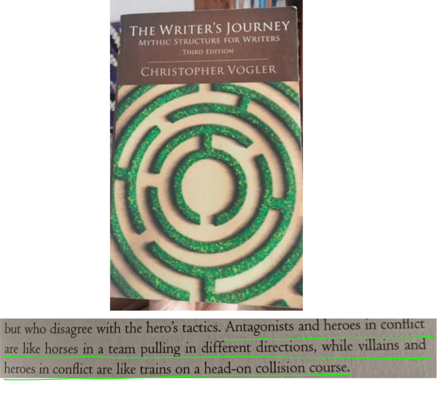 Christopher Vogler, The Writer’s Journey:
“Antagonists and heroes in conflict are like horses in a team pulling in different directions, while villains and heroes in conflict are like trains on a head-on collision course.”
