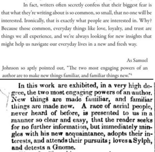     Writers often secretly confess that their biggest fear is that what they're writing about is so common, so small, that no one will be interested. Ironically, that is exactly what people are interested in. Why? Because those common, everyday things like love, loyalty, and trust are things we all experience, and we're always looking for new insights that might help us navigate our everyday lives in a new and fresh way.

...

    As Samuel Johnson so aptly pointed out, "The two most engaging powers of an author are to make new things familiar, and familiar things new."