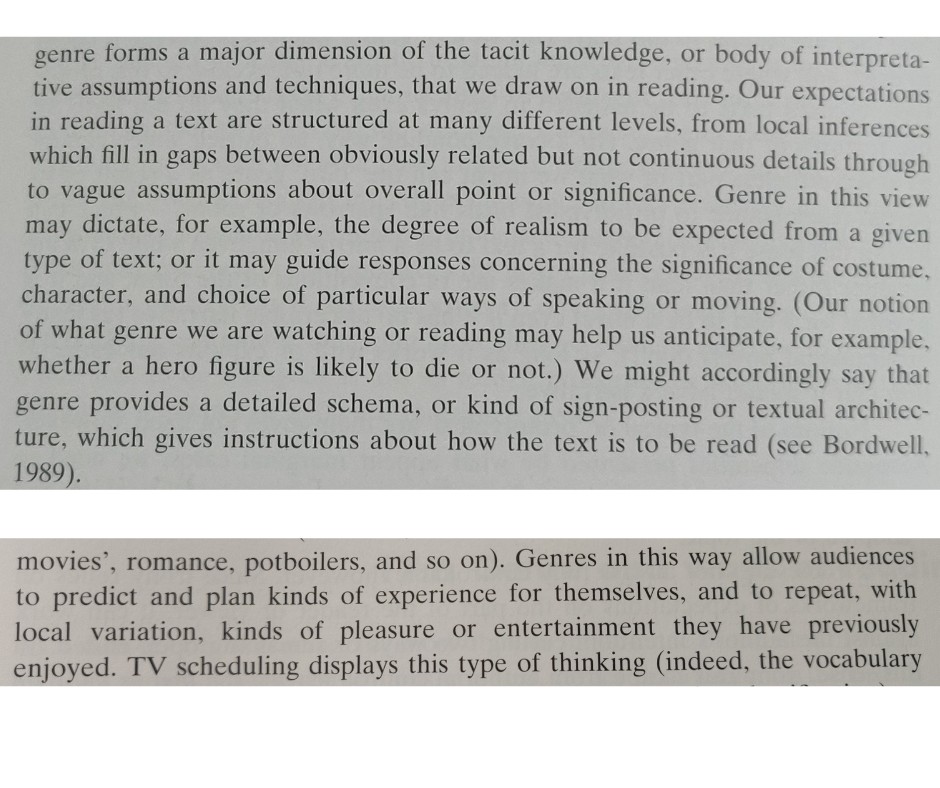 Genre as a framework for a text’s intelligibility

    “…[G]enre forms a major dimension of the tacit knowledge, or body of interpretative assumptions and techniques, that we draw on in reading. Our expectations in reading a text are structured on many different levels, from local inferences which fill in gaps between obviously related but not continuous details through to vague assumptions about overall point or significance. Genre in this view may dictate, for example, the degree of realism to be expected from a given type of text; or it may guide responses concerning the significance of costume, character, and choice of particular ways of speaking and moving. (Our notion of what genre we are watching or reading may help us anticipate, for example, whether a hero is likely to die or not.) We might accordingly say that genre provides a detailed schema, or kind of sign-posting or textual architecture, which gives instructions about how the text is to be read.”

Later, in a section under the subheading ‘Genre as a promotional device’, there’s this line:

    “Genres in this way allow audiences to predict and plan kinds of experiences for themselves, and to repeat, with local variation, kinds of pleasure or entertainment they have previously enjoyed.”