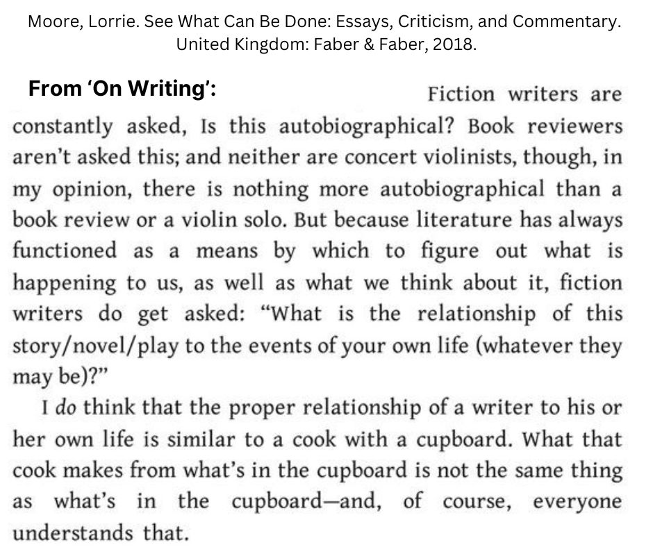     Fiction writers are constantly asked, Is this autobiographical? Book reviewers aren't asked this; and neither are concert violinists, though, in my opinion, there is nothing more autobiographical than a book review or a violin solo. But because literature has always functioned as a means by which to figure out what's happening to us, as well as what we think about it, fiction writers do get asked: "What is the relationship of this story/novel/play to the events of your own life (whatever they may be)?"

    I do think that the proper relationship of a writer to his or her own life is similar to a cook with a cupboard. What that cook makes from what's in the cupboard is not the same thing as what's in the cupboard—and, of course, everyone understands that.