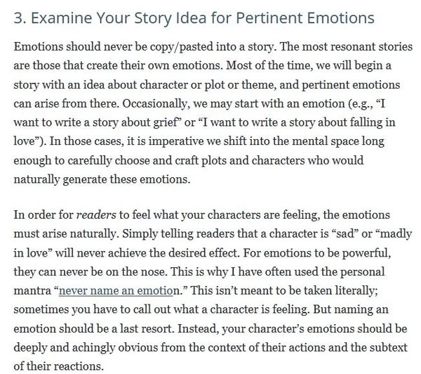 "Emotions should never be copy/pasted into a story. The most resonant stories are those that create their own emotions. Most of the time, we will begin a story with an idea about character or plot or theme, and pertinent emotions can arise from there. Occasionally, we may start with an emotion (e.g., “I want to write a story about grief” or “I want to write a story about falling in love”). In those cases, it is imperative we shift into the mental space long enough to carefully choose and craft plots and characters who would naturally generate these emotions.
"In order for readers to feel what your characters are feeling, the emotions must arise naturally. Simply telling readers that a character is “sad” or “madly in love” will never achieve the desired effect. For emotions to be powerful, they can never be on the nose. This is why I have often used the personal mantra "never name an emotion.” This isn’t meant to be taken literally; sometimes you have to call out what a character is feeling. But naming an emotion should be a last resort. Instead, your character’s emotions should be deeply and achingly obvious from the context of their actions and the subtext of their reactions."