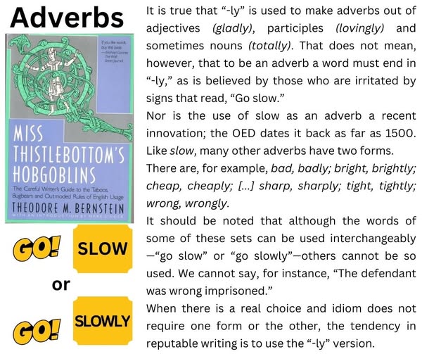     It is true that “-ly” is used to make adverbs out of adjectives (gladly), participles (lovingly) and sometimes nouns (totally). That does not mean, however, that to be an adverb a word must end in “-ly,” as is believed by those who are irritated by signs that read, “Go slow.”

    Nor is the use of slow as an adverb a recent innovation; the OED dates it back as far as 1500. Like slow, many other adverbs have two forms.

    There are, for example, bad, badly; bright, brightly; cheap, cheaply; [...] sharp, sharply; tight, tightly; wrong, wrongly.

    It should be noted that although the words of some of these sets can be used interchangeably—“go slow” or “go slowly”—others cannot be so used. We cannot say, for instance, “The defendant was wrong imprisoned.”

    When there is a real choice and idiom does not require one form or the other, the tendency in reputable writing is to use the “-ly” version.