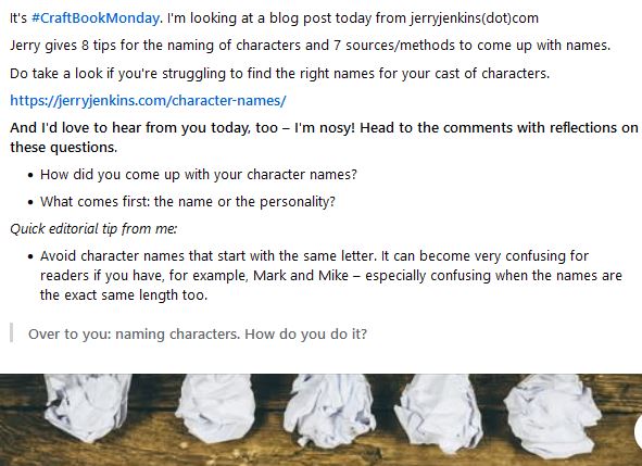 It's #CraftBookMonday. I'm looking at a blog post today from jerryjenkins(dot)com
Jerry gives 8 tips for the naming of characters and 7 sources/methods to come up with names.
Do take a look if you're struggling to find the right names for your cast of characters.
https://jerryjenkins.com/character-names/
And I'd love to hear from you today, too – I'm nosy! Head to the comments with reflections on these questions.

    How did you come up with your character names?
    What comes first: the name or the personality?

Quick editorial tip from me:

    Avoid character names that start with the same letter. It can become very confusing for readers if you have, for example, Mark and Mike – especially confusing when the names are the exact same length too.

    Over to you: naming characters. How do you do it?