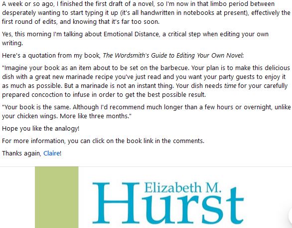 A week or so ago, I finished the first draft of a novel, so I'm now in that limbo period between desperately wanting to start typing it up (it's all handwritten in notebooks at present), effectively the first round of edits, and knowing that it's far too soon.
Yes, this morning I'm talking about Emotional Distance, a critical step when editing your own writing.
Here's a quotation from my book, The Wordsmith's Guide to Editing Your Own Novel:
"Imagine your book as an item about to be set on the barbecue. Your plan is to make this delicious dish with a great new marinade recipe you've just read and you want your party guests to enjoy it as much as possible. But a marinade is not an instant thing. Your dish needs time for your carefully prepared concoction to infuse in order to get the best possible result.
"Your book is the same. Although I'd recommend much longer than a few hours or overnight, unlike your chicken wings. More like three months."
Hope you like the analogy!
For more information, you can click on the book link in the comments.
Thanks again, Claire! 