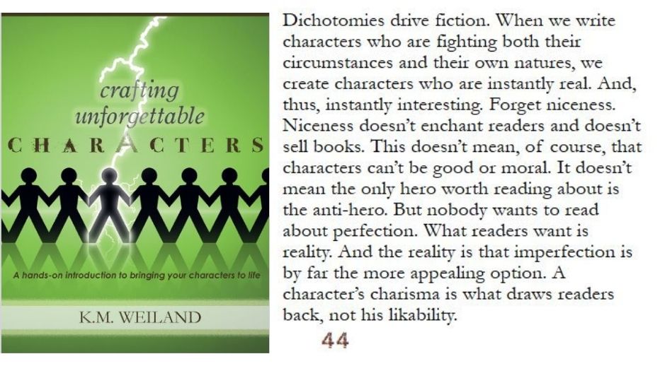 Dichotomies drive fiction. When we write characters who are fighting both their circumstances and their own natures, we create characters who are instantly real. And, thus, instantly interesting. Forget niceness. Niceness doesn’t enchant readers and doesn’t sell books. This doesn’t mean, of course, that characters can’t be good or moral. It doesn’t mean the only hero worth reading about is the anti-hero. But nobody wants to read about perfection. What readers want is reality. And the reality is that imperfection is by far the more appealing option. A character’s charisma is what draws readers back, not his likability.