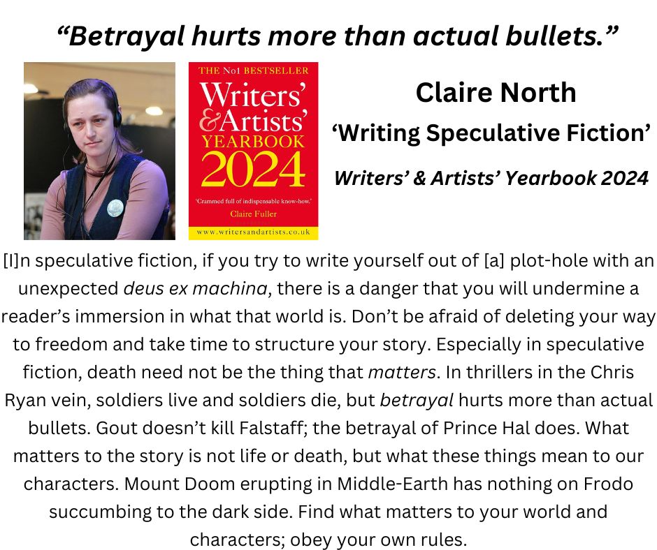 in speculative fiction, if you try to write yourself out of [a] plot-hole with an unexpected deus ex machina, there is a danger that you will undermine a reader’s immersion in what that world is. Don’t be afraid of deleting your way to freedom and take time to structure your story. Especially in speculative fiction, death need not be the thing that matters. In thrillers in the Chris Ryan vein, soldiers live and soldiers die, but betrayal hurts more than actual bullets. Gout doesn’t kill Falstaff; the betrayal of Prince Hal does. What matters to the story is not life or death, but what these things mean to our characters. Mount Doom erupting in Middle-Earth has nothing on Frodo succumbing to the dark side. Find what matters to your world and characters; obey your own rules.
